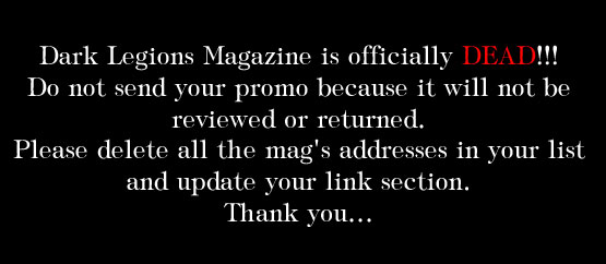 Dark Legions Magazine is officially DEAD! Do not send your promo because it will not be reviewed or returned. Please delete all the mag's addresses in your list and update your link section. Thank you